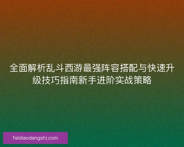 全面解析乱斗西游最强阵容搭配与快速升级技巧指南新手进阶实战策略