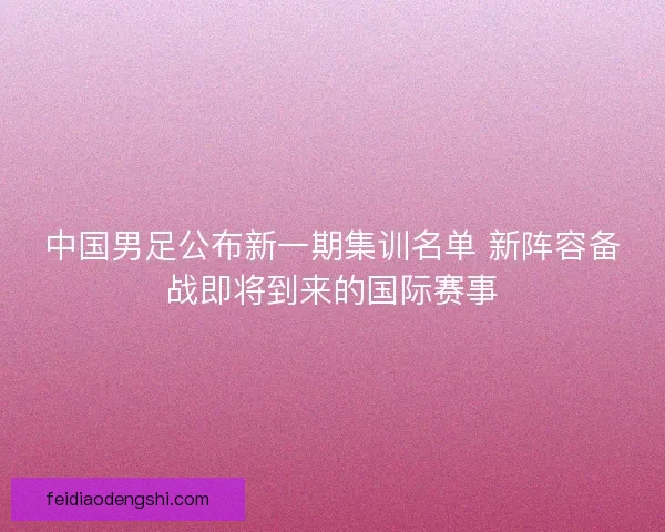 中国男足公布新一期集训名单 新阵容备战即将到来的国际赛事