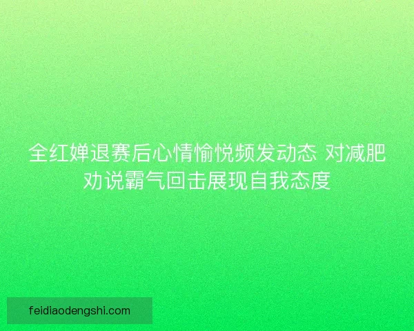 全红婵退赛后心情愉悦频发动态 对减肥劝说霸气回击展现自我态度