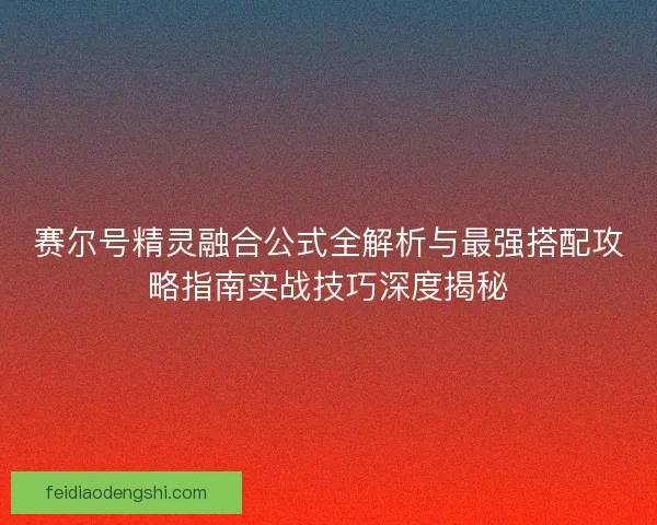 赛尔号精灵融合公式全解析与最强搭配攻略指南实战技巧深度揭秘